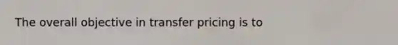 The overall objective in transfer pricing is to