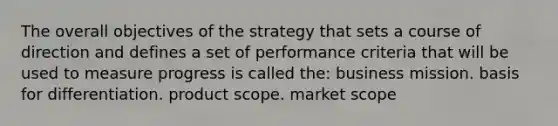 The overall objectives of the strategy that sets a course of direction and defines a set of performance criteria that will be used to measure progress is called the: business mission. basis for differentiation. product scope. market scope