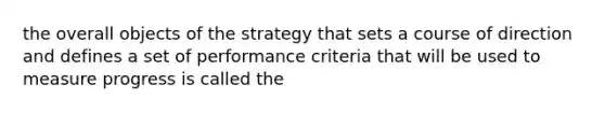 the overall objects of the strategy that sets a course of direction and defines a set of performance criteria that will be used to measure progress is called the