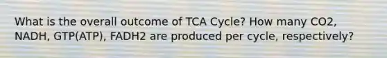 What is the overall outcome of TCA Cycle? How many CO2, NADH, GTP(ATP), FADH2 are produced per cycle, respectively?