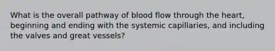 What is the overall pathway of blood flow through the heart, beginning and ending with the systemic capillaries, and including the valves and great vessels?