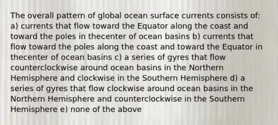 The overall pattern of global ocean surface currents consists of: a) currents that flow toward the Equator along the coast and toward the poles in thecenter of ocean basins b) currents that flow toward the poles along the coast and toward the Equator in thecenter of ocean basins c) a series of gyres that flow counterclockwise around ocean basins in the Northern Hemisphere and clockwise in the Southern Hemisphere d) a series of gyres that flow clockwise around ocean basins in the Northern Hemisphere and counterclockwise in the Southern Hemisphere e) none of the above