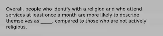 Overall, people who identify with a religion and who attend services at least once a month are more likely to describe themselves as _____, compared to those who are not actively religious.