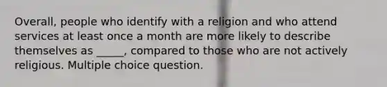 Overall, people who identify with a religion and who attend services at least once a month are more likely to describe themselves as _____, compared to those who are not actively religious. Multiple choice question.