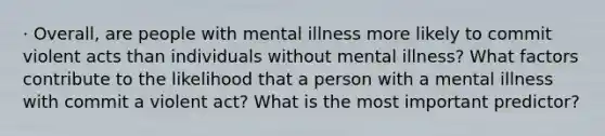 · Overall, are people with mental illness more likely to commit violent acts than individuals without mental illness? What factors contribute to the likelihood that a person with a mental illness with commit a violent act? What is the most important predictor?