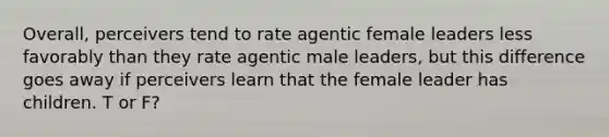 Overall, perceivers tend to rate agentic female leaders less favorably than they rate agentic male leaders, but this difference goes away if perceivers learn that the female leader has children. T or F?