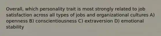 Overall, which personality trait is most strongly related to job satisfaction across all types of jobs and organizational cultures A) openness B) conscientiousness C) extraversion D) emotional stability