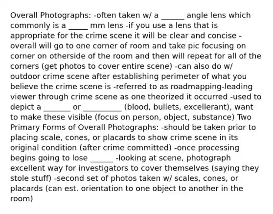 Overall Photographs: -often taken w/ a ______ angle lens which commonly is a _____ mm lens -if you use a lens that is appropriate for the crime scene it will be clear and concise -overall will go to one corner of room and take pic focusing on corner on otherside of the room and then will repeat for all of the corners (get photos to cover entire scene) -can also do w/ outdoor crime scene after establishing perimeter of what you believe the crime scene is -referred to as roadmapping-leading viewer through crime scene as one theorized it occurred -used to depict a _______ or __________ (blood, bullets, excellerant), want to make these visible (focus on person, object, substance) Two Primary Forms of Overall Photographs: -should be taken prior to placing scale, cones, or placards to show crime scene in its original condition (after crime committed) -once processing begins going to lose ______ -looking at scene, photograph excellent way for investigators to cover themselves (saying they stole stuff) -second set of photos taken w/ scales, cones, or placards (can est. orientation to one object to another in the room)