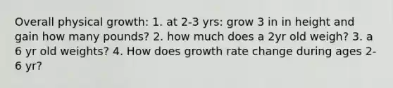 Overall physical growth: 1. at 2-3 yrs: grow 3 in in height and gain how many pounds? 2. how much does a 2yr old weigh? 3. a 6 yr old weights? 4. How does growth rate change during ages 2-6 yr?