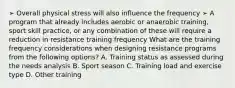 ➢ Overall physical stress will also influence the frequency ➢ A program that already includes aerobic or anaerobic training, sport skill practice, or any combination of these will require a reduction in resistance training frequency What are the training frequency considerations when designing resistance programs from the following options? A. Training status as assessed during the needs analysis B. Sport season C. Training load and exercise type D. Other training