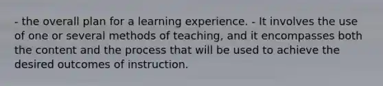 - the overall plan for a learning experience. - It involves the use of one or several methods of teaching, and it encompasses both the content and the process that will be used to achieve the desired outcomes of instruction.