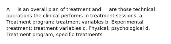 A __ is an overall plan of treatment and __ are those technical operations the clinical performs in treatment sessions. a. Treatment program; treatment variables b. Experimental treatment; treatment variables c. Physical; psychological d. Treatment program; specific treatments