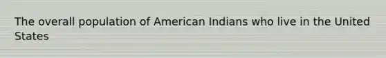 The overall population of American Indians who live in the United States