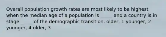 Overall population growth rates are most likely to be highest when the median age of a population is _____ and a country is in stage _____ of the demographic transition. older, 1 younger, 2 younger, 4 older, 3