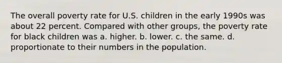 The overall poverty rate for U.S. children in the early 1990s was about 22 percent. Compared with other groups, the poverty rate for black children was a. higher. b. lower. c. the same. d. proportionate to their numbers in the population.