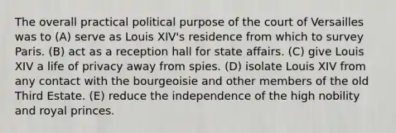 The overall practical political purpose of the court of Versailles was to (A) serve as Louis XIV's residence from which to survey Paris. (B) act as a reception hall for state affairs. (C) give Louis XIV a life of privacy away from spies. (D) isolate Louis XIV from any contact with the bourgeoisie and other members of the old Third Estate. (E) reduce the independence of the high nobility and royal princes.