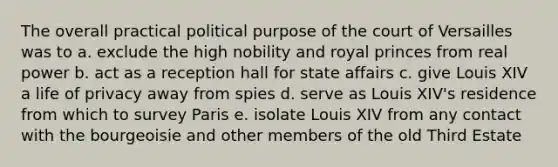 The overall practical political purpose of the court of Versailles was to a. exclude the high nobility and royal princes from real power b. act as a reception hall for state affairs c. give Louis XIV a life of privacy away from spies d. serve as Louis XIV's residence from which to survey Paris e. isolate Louis XIV from any contact with the bourgeoisie and other members of the old Third Estate