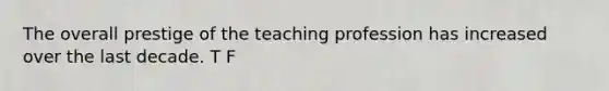 The overall prestige of the teaching profession has increased over the last decade. T F