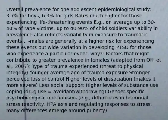 Overall prevalence for one adolescent epidemiological study: 3.7% for boys, 6.3% for girls Rates much higher for those experiencing life-threatening events E.g., on average up to 30-40% of rape victims, up to 40-90% of child soldiers Variability in prevalence also reflects variability in exposure to traumatic events... -males are generally at a higher risk for experiencing these events but wide variation in developing PTSD for those who experience a particular event. why?: Factors that might contribute to greater prevalence in females (adapted from Olff et al., 2007): Type of trauma experienced (threat to physical integrity) Younger average age of trauma exposure Stronger perceived loss of control Higher levels of dissociation (makes it more severe) Less social support Higher levels of substance use coping (drug use = avoidant/withdrawing) Gender-specific psychobiological mechanisms (e.g., differences in hormonal stress reactivity, HPA axis and regulating responses to stress, many differences emerge around puberty)