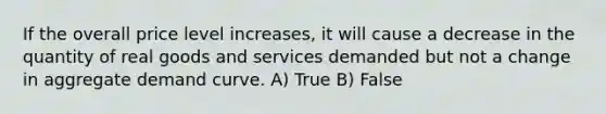 ​If the overall price level increases, it will cause a decrease in the quantity of real goods and services demanded but not a change in aggregate demand curve. A) True B) False