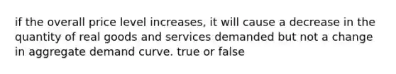 if the overall price level increases, it will cause a decrease in the quantity of real goods and services demanded but not a change in aggregate demand curve. true or false