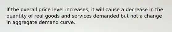 If the overall price level increases, it will cause a decrease in the quantity of real goods and services demanded but not a change in aggregate demand curve.