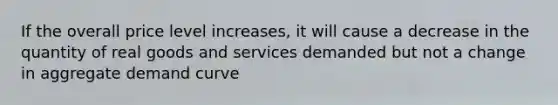 If the overall price level increases, it will cause a decrease in the quantity of real goods and services demanded but not a change in aggregate demand curve