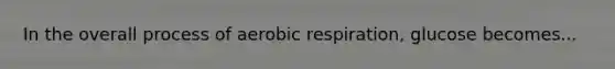 In the overall process of aerobic respiration, glucose becomes...