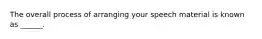 The overall process of arranging your speech material is known as ______.