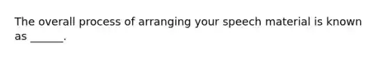 The overall process of arranging your speech material is known as ______.