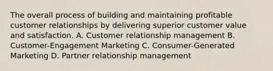 The overall process of building and maintaining profitable customer relationships by delivering superior customer value and satisfaction. A. Customer relationship management B. Customer-Engagement Marketing C. Consumer-Generated Marketing D. Partner relationship management