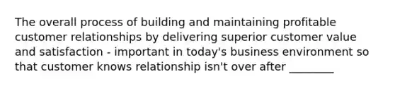 The overall process of building and maintaining profitable customer relationships by delivering superior customer value and satisfaction - important in today's business environment so that customer knows relationship isn't over after ________