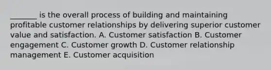 _______ is the overall process of building and maintaining profitable customer relationships by delivering superior customer value and satisfaction. A. Customer satisfaction B. Customer engagement C. Customer growth D. Customer relationship management E. Customer acquisition