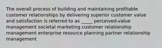 The overall process of building and maintaining profitable customer relationships by delivering superior customer value and satisfaction is referred to as _____ perceived-value management societal marketing customer relationship management enterprise resource planning partner relationship management