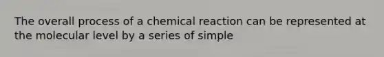 The overall process of a chemical reaction can be represented at the molecular level by a series of simple