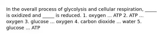 In the overall process of glycolysis and cellular respiration, _____ is oxidized and _____ is reduced. 1. oxygen ... ATP 2. ATP ... oxygen 3. glucose ... oxygen 4. carbon dioxide ... water 5. glucose ... ATP