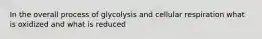 In the overall process of glycolysis and cellular respiration what is oxidized and what is reduced