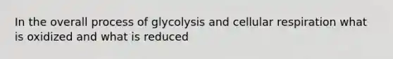 In the overall process of glycolysis and cellular respiration what is oxidized and what is reduced