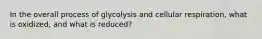 In the overall process of glycolysis and cellular respiration, what is oxidized, and what is reduced?