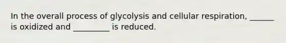 In the overall process of glycolysis and cellular respiration, ______ is oxidized and _________ is reduced.