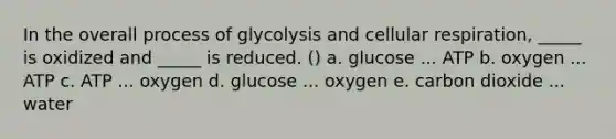 In the overall process of glycolysis and cellular respiration, _____ is oxidized and _____ is reduced. () a. glucose ... ATP b. oxygen ... ATP c. ATP ... oxygen d. glucose ... oxygen e. carbon dioxide ... water