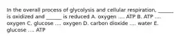 In the overall process of glycolysis and cellular respiration, ______ is oxidized and ______ is reduced A. oxygen .... ATP B. ATP .... oxygen C. glucose .... oxygen D. carbon dioxide .... water E. glucose .... ATP