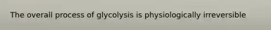 The overall process of glycolysis is physiologically irreversible