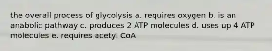 the overall process of glycolysis a. requires oxygen b. is an anabolic pathway c. produces 2 ATP molecules d. uses up 4 ATP molecules e. requires acetyl CoA