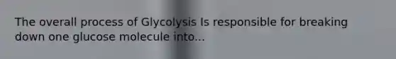 The overall process of Glycolysis Is responsible for breaking down one glucose molecule into...