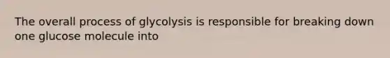 The overall process of glycolysis is responsible for breaking down one glucose molecule into