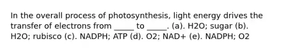 In the overall process of photosynthesis, light energy drives the transfer of electrons from _____ to _____. (a). H2O; sugar (b). H2O; rubisco (c). NADPH; ATP (d). O2; NAD+ (e). NADPH; O2