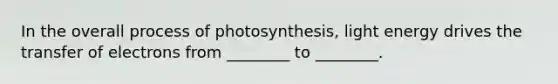 In the overall process of photosynthesis, light energy drives the transfer of electrons from ________ to ________.