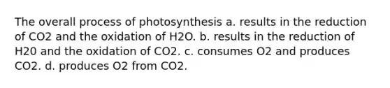 The overall process of photosynthesis a. results in the reduction of CO2 and the oxidation of H2O. b. results in the reduction of H20 and the oxidation of CO2. c. consumes O2 and produces CO2. d. produces O2 from CO2.