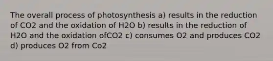 The overall process of photosynthesis a) results in the reduction of CO2 and the oxidation of H2O b) results in the reduction of H2O and the oxidation ofCO2 c) consumes O2 and produces CO2 d) produces O2 from Co2